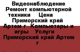 Видеонаблюдение Ремонт компьютерной техники  › Цена ­ 100 - Приморский край, Артем г. Компьютеры и игры » Услуги   . Приморский край,Артем г.